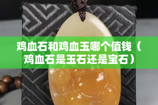 鸡血石和鸡血玉哪个值钱（鸡血石是玉石还是宝石）
