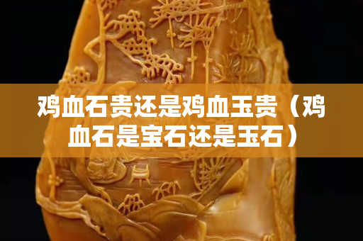 鸡血石贵还是鸡血玉贵（鸡血石是宝石还是玉石）