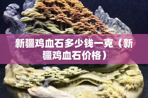 新疆鸡血石多少钱一克（新疆鸡血石价格）