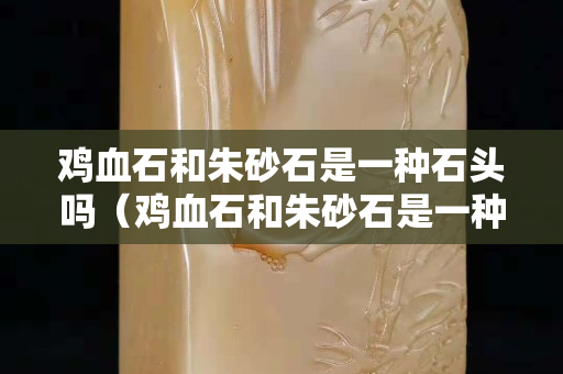 鸡血石和朱砂石是一种石头吗（鸡血石和朱砂石是一种石头吗）