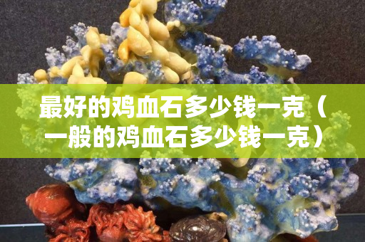 最好的鸡血石多少钱一克（一般的鸡血石多少钱一克）