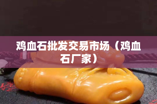 鸡血石批发交易市场（鸡血石厂家）