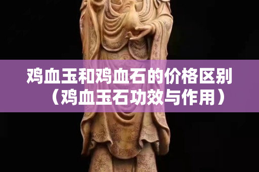 鸡血玉和鸡血石的价格区别（鸡血玉石功效与作用）