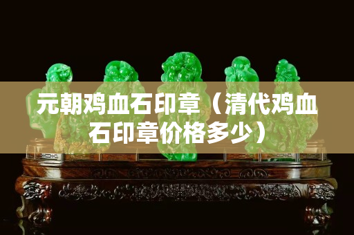 元朝鸡血石印章（清代鸡血石印章价格多少）