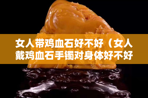 女人带鸡血石好不好（女人戴鸡血石手镯对身体好不好？）