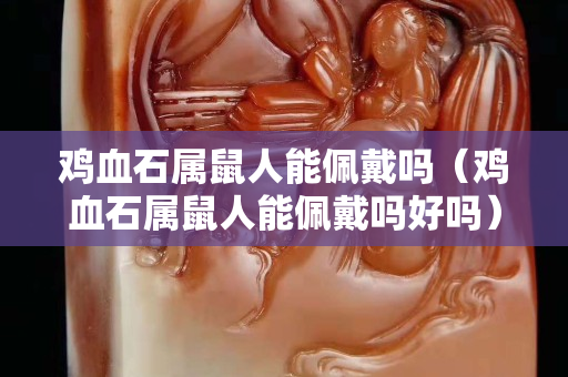 鸡血石属鼠人能佩戴吗（鸡血石属鼠人能佩戴吗好吗）
