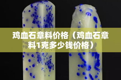 鸡血石章料价格（鸡血石章料1克多少钱价格）