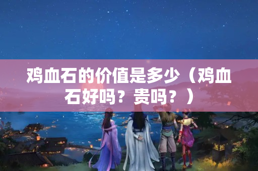 鸡血石的价值是多少（鸡血石好吗？贵吗？）