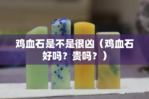 鸡血石是不是很凶（鸡血石好吗？贵吗？）