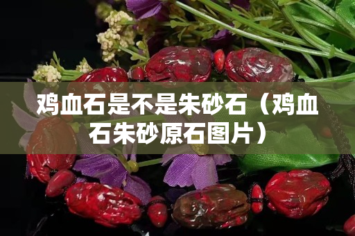 鸡血石是不是朱砂石（鸡血石朱砂原石图片）