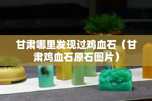 甘肃哪里发现过鸡血石（甘肃鸡血石原石图片）