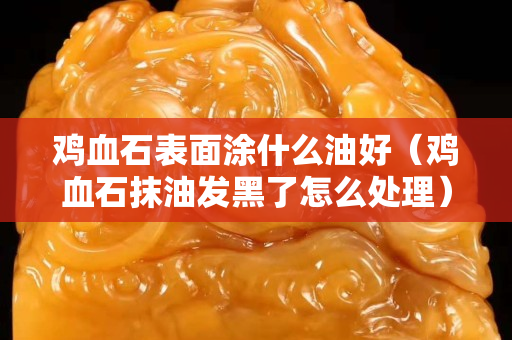 鸡血石表面涂什么油好（鸡血石抹油发黑了怎么处理）