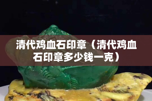 清代鸡血石印章（清代鸡血石印章多少钱一克）