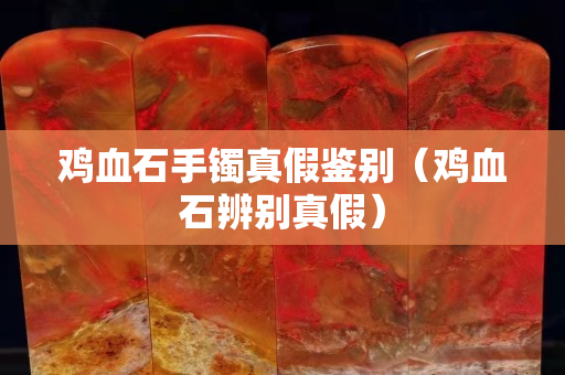 鸡血石手镯真假鉴别（鸡血石辨别真假）