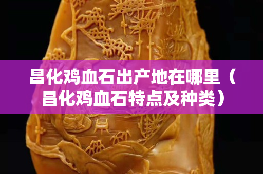 昌化鸡血石出产地在哪里（昌化鸡血石特点及种类）