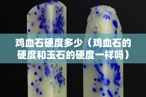 鸡血石硬度多少（鸡血石的硬度和玉石的硬度一样吗）