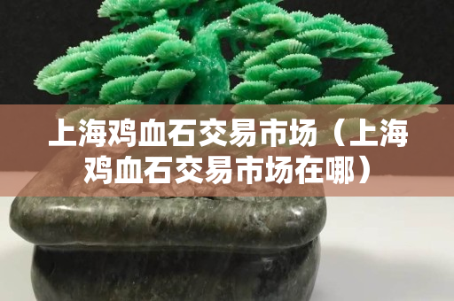 上海鸡血石交易市场（上海鸡血石交易市场在哪）