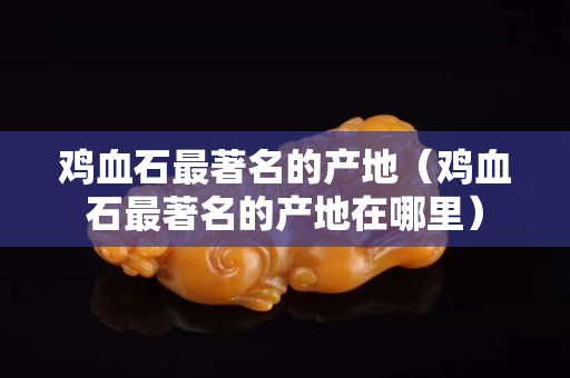 鸡血石最著名的产地（鸡血石最著名的产地在哪里）
