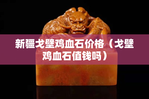 新疆戈壁鸡血石价格（戈壁鸡血石值钱吗）