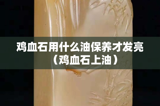 鸡血石用什么油保养才发亮（鸡血石上油）