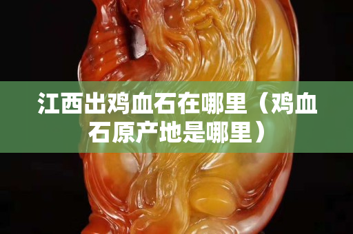 江西出鸡血石在哪里（鸡血石原产地是哪里）