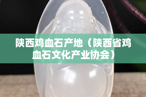 陕西鸡血石产地（陕西省鸡血石文化产业协会）