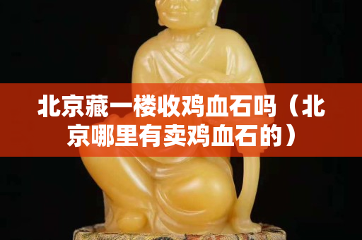 北京藏一楼收鸡血石吗（北京哪里有卖鸡血石的）
