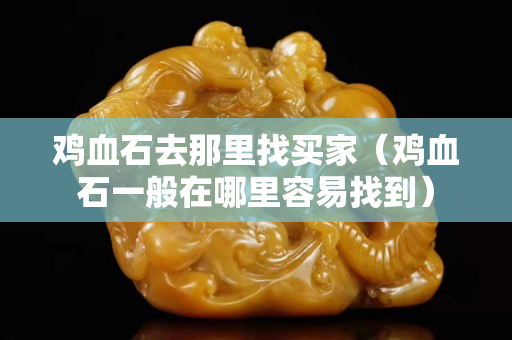 鸡血石去那里找买家（鸡血石一般在哪里容易找到）