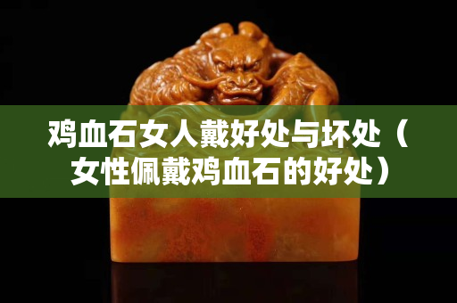 鸡血石女人戴好处与坏处（女性佩戴鸡血石的好处）