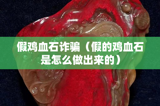 假鸡血石诈骗（假的鸡血石是怎么做出来的）