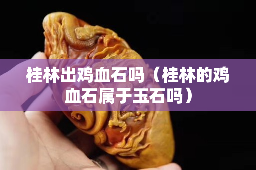 桂林出鸡血石吗（桂林的鸡血石属于玉石吗）