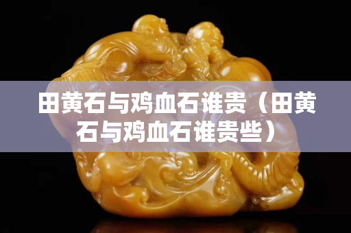 田黄石与鸡血石谁贵（田黄石与鸡血石谁贵些）