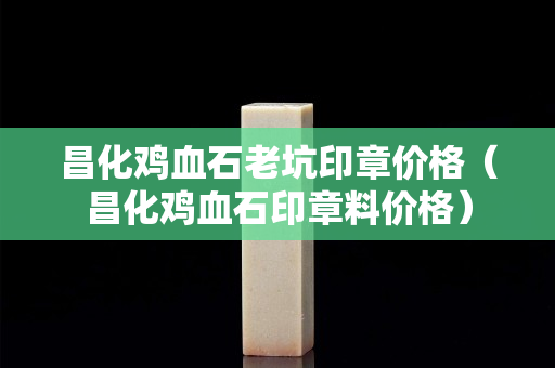 昌化鸡血石老坑印章价格（昌化鸡血石印章料价格）