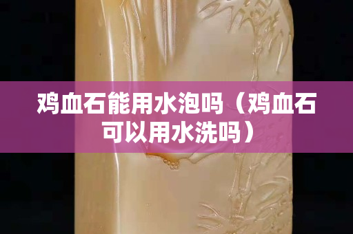 鸡血石能用水泡吗（鸡血石可以用水洗吗）