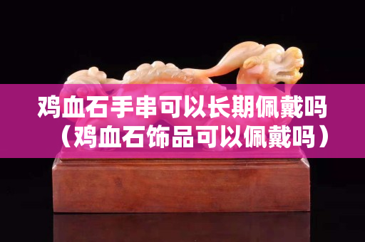 鸡血石手串可以长期佩戴吗（鸡血石饰品可以佩戴吗）