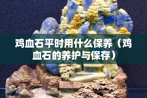 鸡血石平时用什么保养（鸡血石的养护与保存）