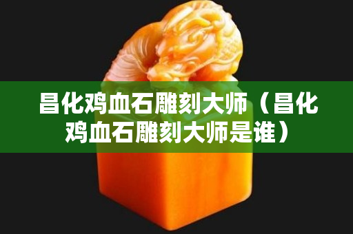 昌化鸡血石雕刻大师（昌化鸡血石雕刻大师是谁）