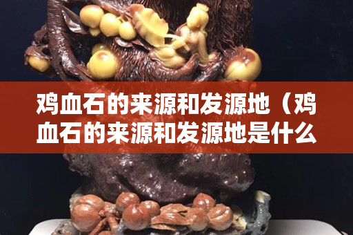 鸡血石的来源和发源地（鸡血石的来源和发源地是什么）