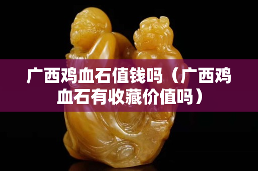 广西鸡血石值钱吗（广西鸡血石有收藏价值吗）