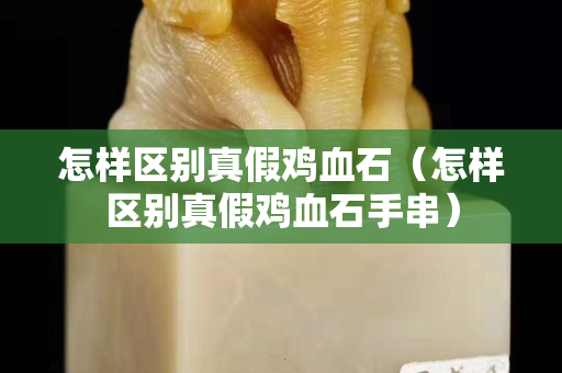 怎样区别真假鸡血石（怎样区别真假鸡血石手串）
