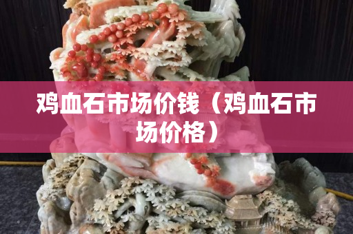 鸡血石市场价钱（鸡血石市场价格）