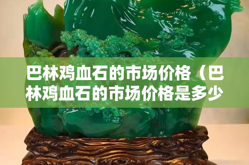 巴林鸡血石的市场价格（巴林鸡血石的市场价格是多少）