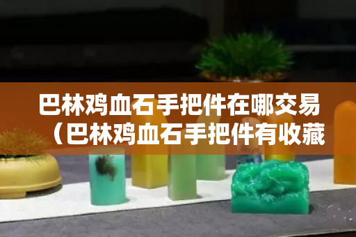 巴林鸡血石手把件在哪交易（巴林鸡血石手把件有收藏价值吗？）