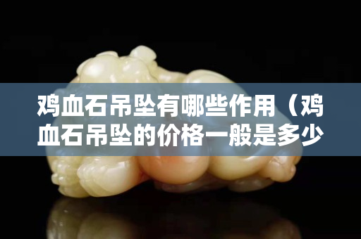 鸡血石吊坠有哪些作用（鸡血石吊坠的价格一般是多少）