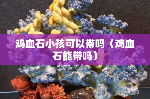 鸡血石小孩可以带吗（鸡血石能带吗）