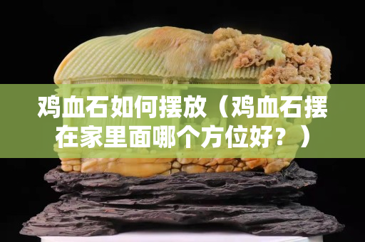 鸡血石如何摆放（鸡血石摆在家里面哪个方位好？）