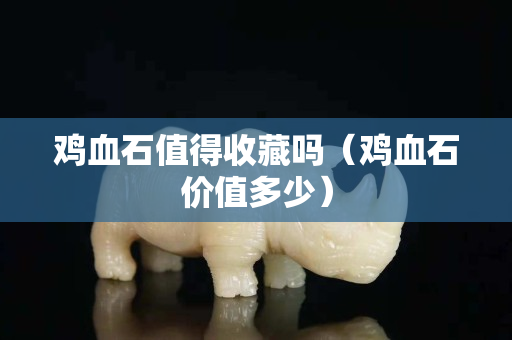 鸡血石值得收藏吗（鸡血石价值多少）
