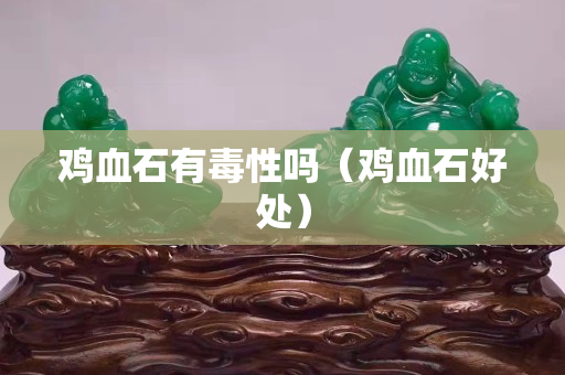 鸡血石有毒性吗（鸡血石好处）