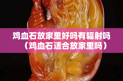 鸡血石放家里好吗有辐射吗（鸡血石适合放家里吗）