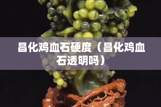昌化鸡血石硬度（昌化鸡血石透明吗）